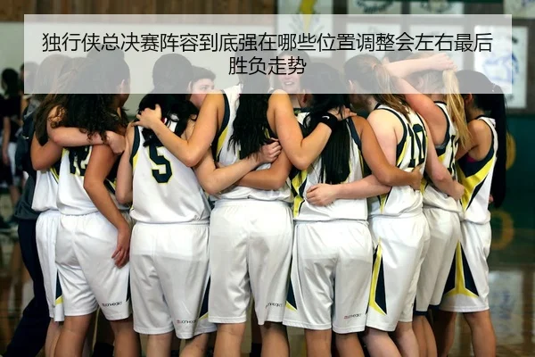 独行侠总决赛阵容到底强在哪些位置调整会左右最后胜负走势