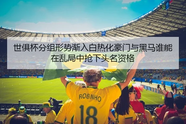 世俱杯分组形势渐入白热化豪门与黑马谁能在乱局中抢下头名资格